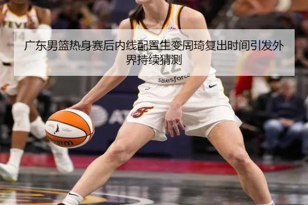 广东男篮热身赛后内线配置生变周琦复出时间引发外界持续猜测